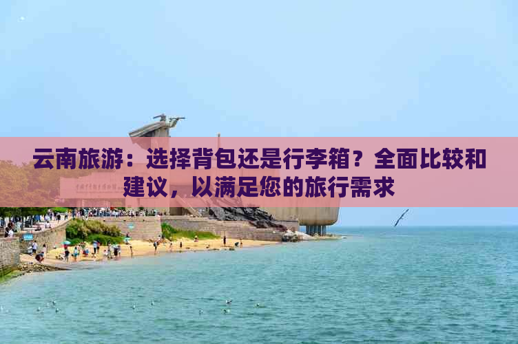 云南旅游：选择背包还是行李箱？全面比较和建议，以满足您的旅行需求