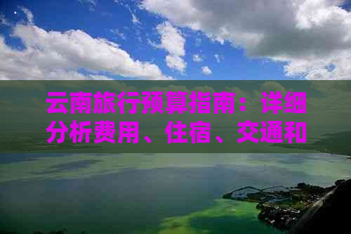 云南旅行预算指南：详细分析费用、住宿、交通和餐饮，助您合理规划行程