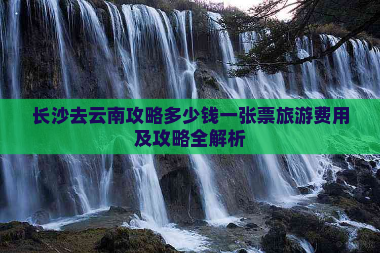 长沙去云南攻略多少钱一张票旅游费用及攻略全解析