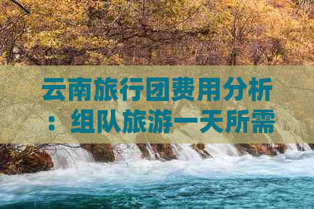 云南旅行团费用分析：组队旅游一天所需的预算及可能包含的花费