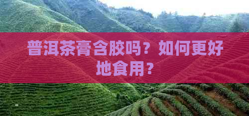 普洱茶膏含胶吗？如何更好地食用？