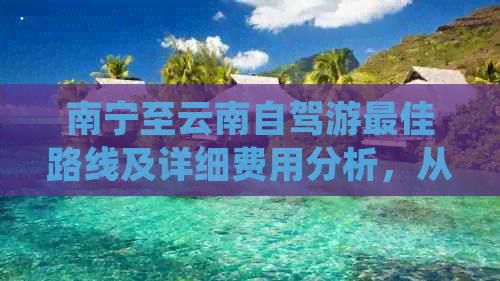 南宁至云南自驾游更佳路线及详细费用分析，从昆明到大理的高速自驾游攻略