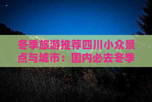 冬季旅游推荐四川小众景点与城市：国内必去冬季四川旅游攻略