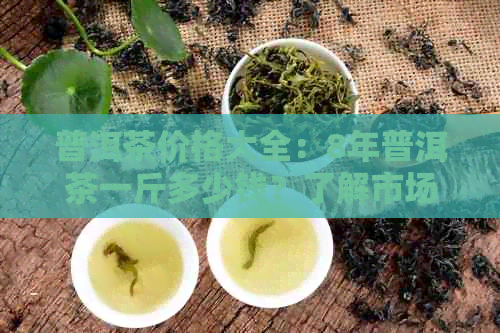 普洱茶价格大全：8年普洱茶一斤多少钱？了解市场行情及品鉴技巧