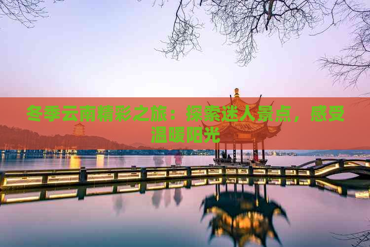 冬季云南精彩之旅：探索迷人景点，感受温暖阳光