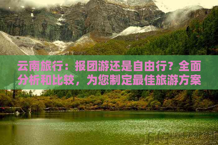 云南旅行：报团游还是自由行？全面分析和比较，为您制定更佳旅游方案