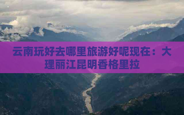 云南玩好去哪里旅游好呢现在：大理丽江昆明香格里拉