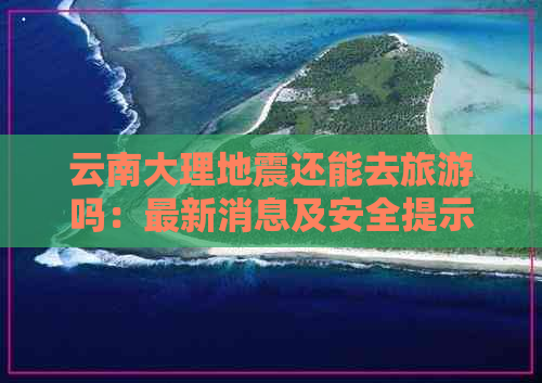 云南大理地震还能去旅游吗：最新消息及安全提示