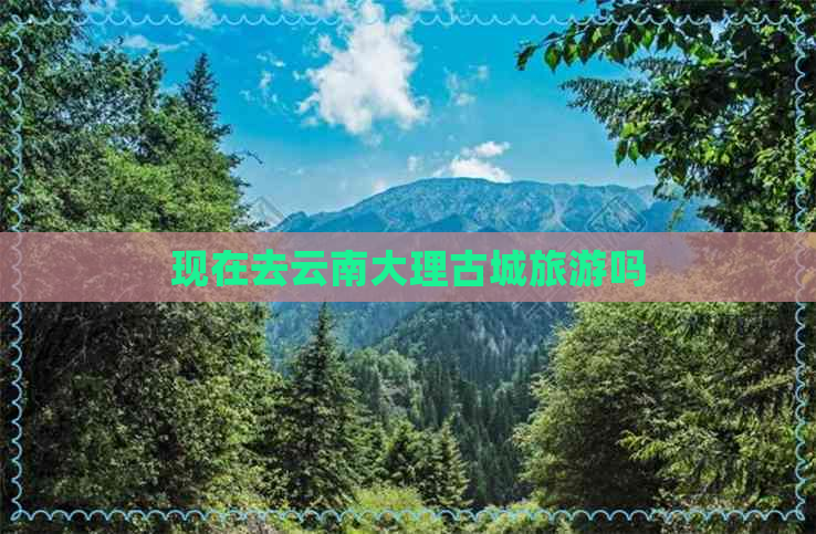 现在去云南大理古城旅游吗