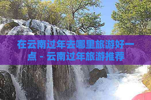 在云南过年去哪里旅游好一点 - 云南过年旅游推荐