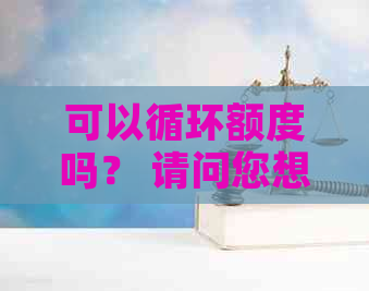 可以循环额度吗？ 请问您想了解关于的哪方面信息？