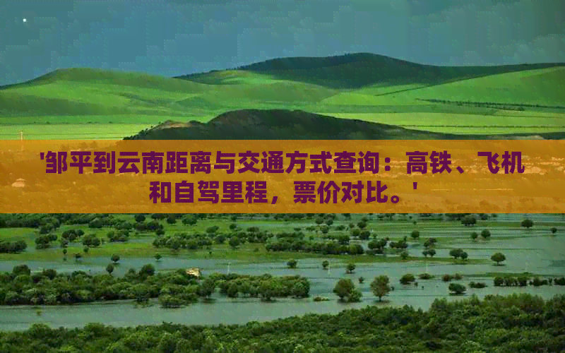 '邹平到云南距离与交通方式查询：高铁、飞机和自驾里程，票价对比。'