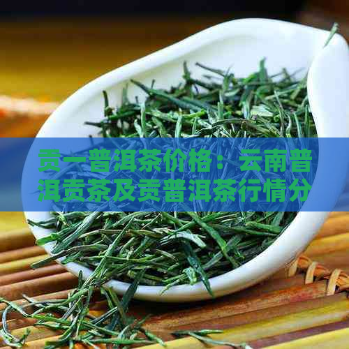 贡一普洱茶价格：云南普洱贡茶及贡普洱茶行情分析