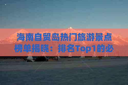 海南自贸岛热门旅游景点榜单揭晓：排名Top1的必游胜地全攻略