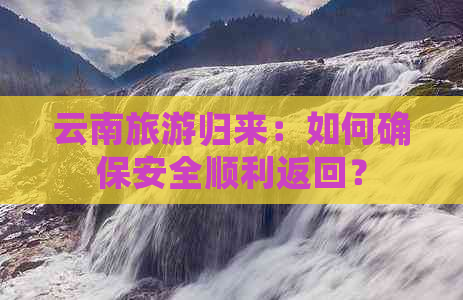 云南旅游归来：如何确保安全顺利返回？