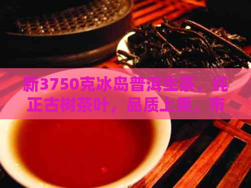 新3750克冰岛普洱生茶，纯正古树茶叶，品质上乘，市场价是多少？