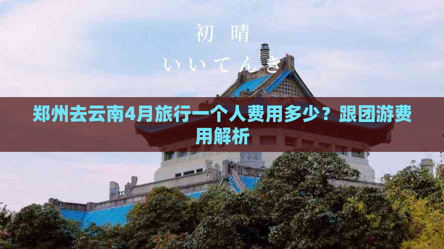 郑州去云南4月旅行一个人费用多少？跟团游费用解析