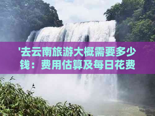 '去云南旅游大概需要多少钱：费用估算及每日花费'