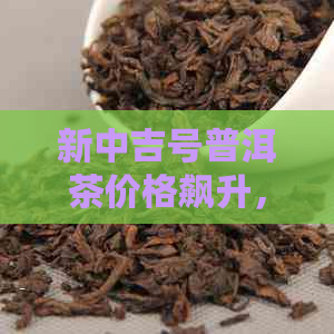 新中吉号普洱茶价格飙升，市场热度持续走高