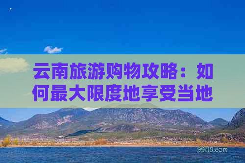 云南旅游购物攻略：如何更大限度地享受当地的特色商品与优惠？