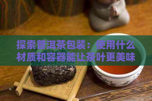 探索普洱茶包装：使用什么材质和容器能让茶叶更美味？