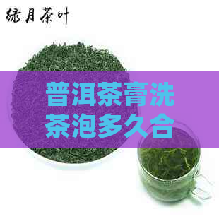 普洱茶膏洗茶泡多久合适喝：掌握正确泡法，品享茶香