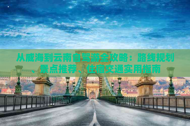 从威海到云南自驾游全攻略：路线规划、景点推荐、住宿交通实用指南