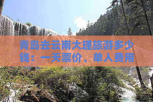 青岛去云南大理旅游多少钱：一天票价、单人费用及总花费详解