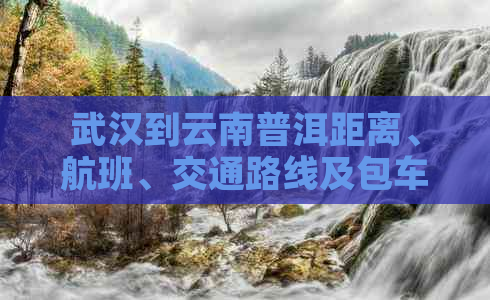 武汉到云南普洱距离、航班、交通路线及包车费用全解析