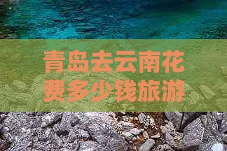 青岛去云南花费多少钱旅游路线与团费报价表