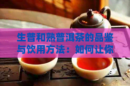 生普和熟普洱茶的品鉴与饮用方法：如何让你尝到每一滴的醇香