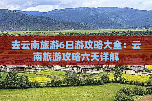 去云南旅游6日游攻略大全：云南旅游攻略六天详解