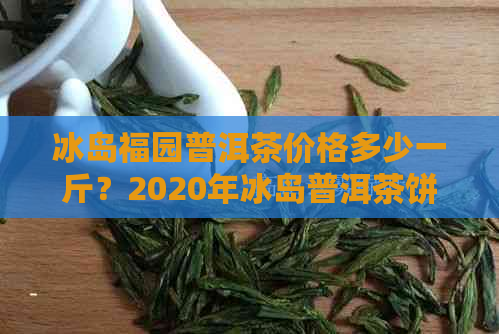 冰岛福园普洱茶价格多少一斤？2020年冰岛普洱茶饼价及散茶价格表