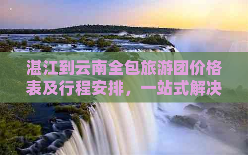 湛江到云南全包旅游团价格表及行程安排，一站式解决您的旅行需求