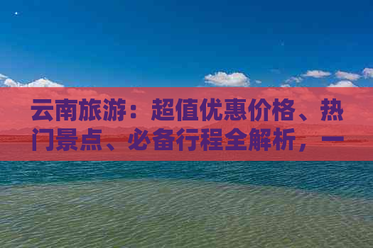 云南旅游：超值优惠价格、热门景点、必备行程全解析，一起探索云南之美！