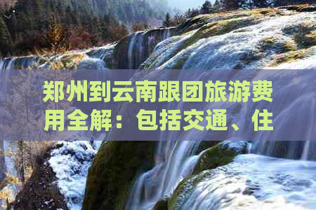 郑州到云南跟团旅游费用全解：包括交通、住宿、餐饮及景点门票等详细信息