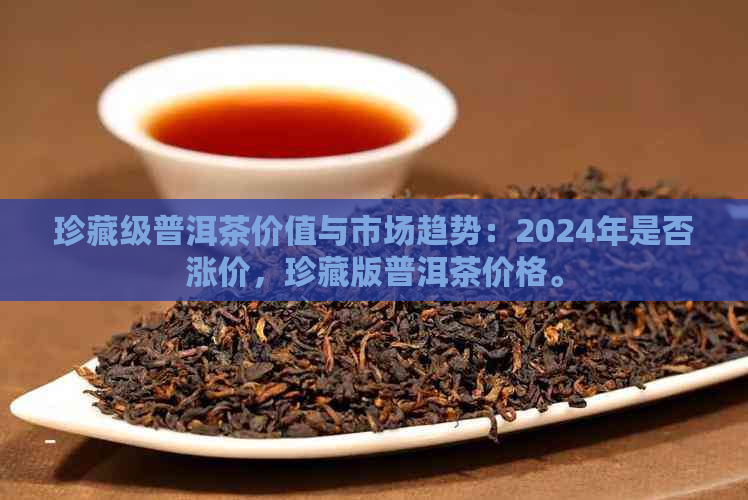 珍藏级普洱茶价值与市场趋势：2024年是否涨价，珍藏版普洱茶价格。