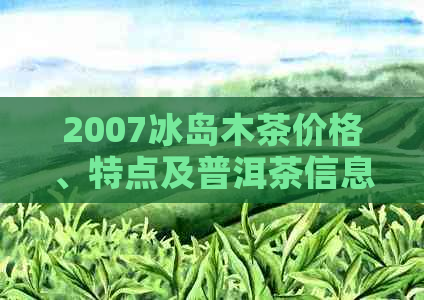 2007冰岛木茶价格、特点及普洱茶信息：古树茶？生茶还是熟茶？