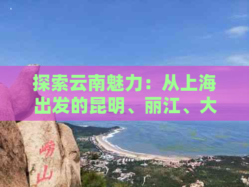 探索云南魅力：从上海出发的昆明、丽江、大理旅游全攻略