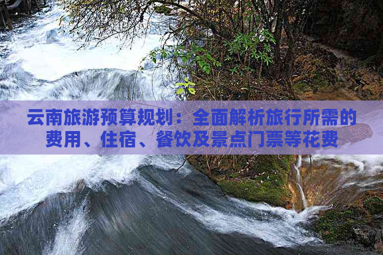 云南旅游预算规划：全面解析旅行所需的费用、住宿、餐饮及景点门票等花费