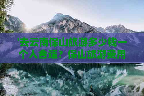 '去云南保山旅游多少钱一个人合适？保山旅游费用详解'。