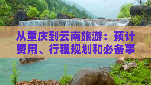 从重庆到云南旅游：预计费用、行程规划和必备事项的全面指南