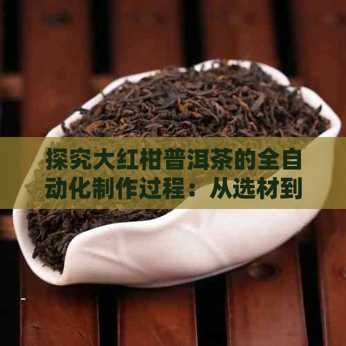 探究大红柑普洱茶的全自动化制作过程：从选材到包装，一文详解