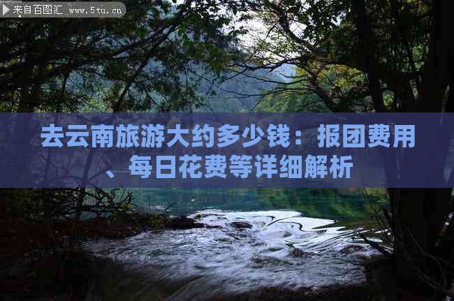 去云南旅游大约多少钱：报团费用、每日花费等详细解析