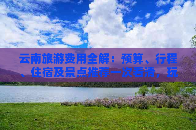 云南旅游费用全解：预算、行程、住宿及景点推荐一次看清，玩转云南不再迷茫