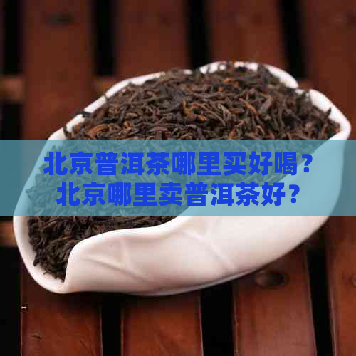 北京普洱茶哪里买好喝？北京哪里卖普洱茶好？