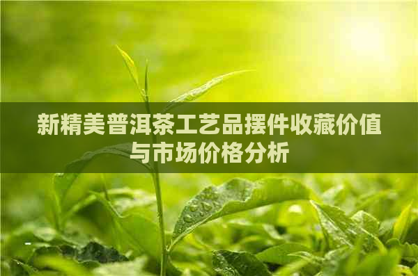 新精美普洱茶工艺品摆件收藏价值与市场价格分析