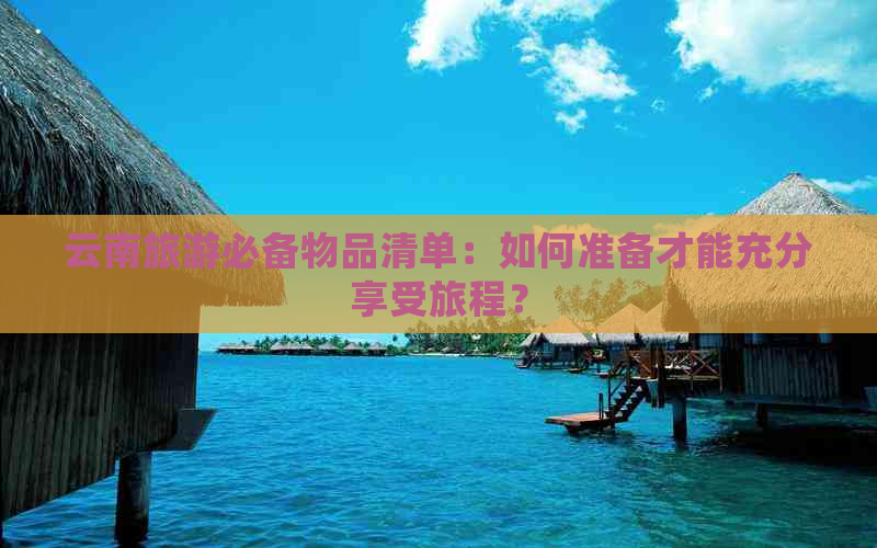 云南旅游必备物品清单：如何准备才能充分享受旅程？