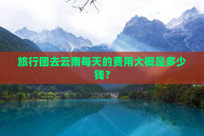 旅行团去云南每天的费用大概是多少钱？