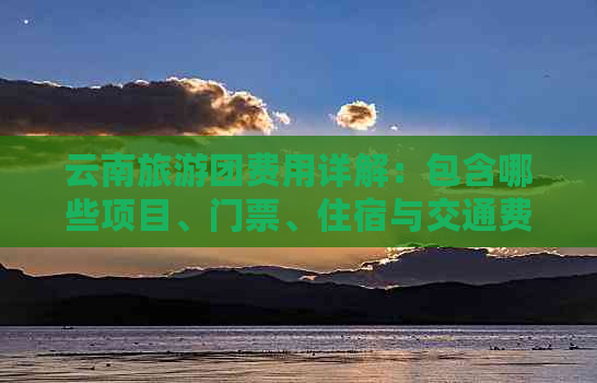 云南旅游团费用详解：包含哪些项目、门票、住宿与交通费用？